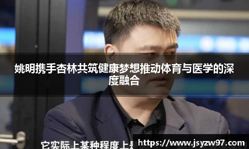 姚明携手杏林共筑健康梦想推动体育与医学的深度融合