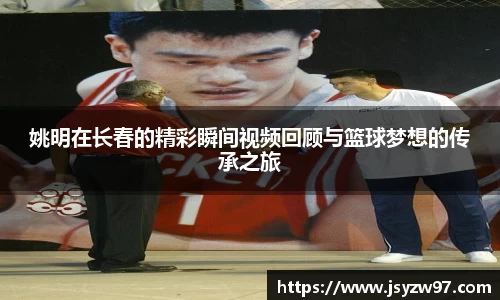 姚明在长春的精彩瞬间视频回顾与篮球梦想的传承之旅