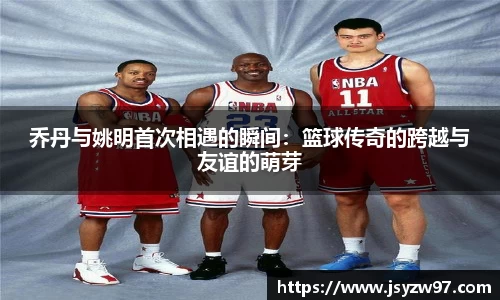 乔丹与姚明首次相遇的瞬间：篮球传奇的跨越与友谊的萌芽