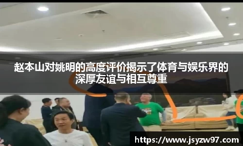 赵本山对姚明的高度评价揭示了体育与娱乐界的深厚友谊与相互尊重