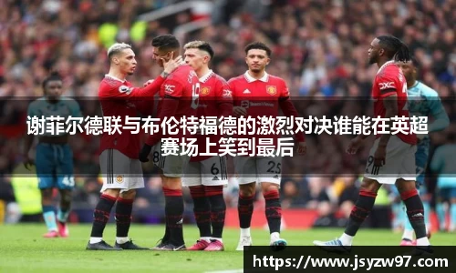 谢菲尔德联与布伦特福德的激烈对决谁能在英超赛场上笑到最后