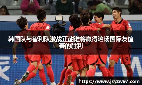 韩国队与智利队激战正酣谁将赢得这场国际友谊赛的胜利